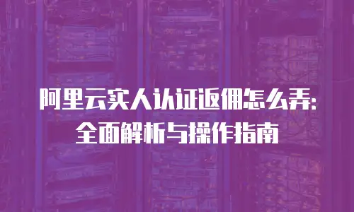 阿里云实人认证返佣怎么弄：全面解析与操作指南