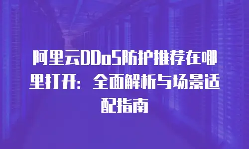阿里云DDoS防护推荐在哪里打开：全面解析与场景适配指南