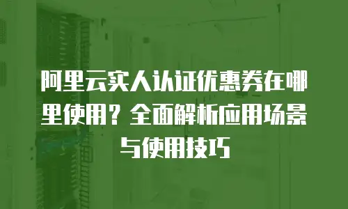 阿里云实人认证优惠券在哪里使用？全面解析应用场景与使用技巧