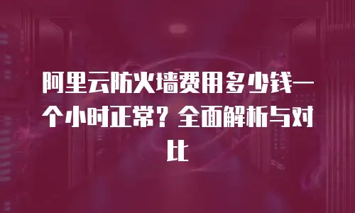 阿里云防火墙费用多少钱一个小时正常？全面解析与对比