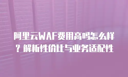 阿里云WAF费用高吗怎么样？解析性价比与业务适配性