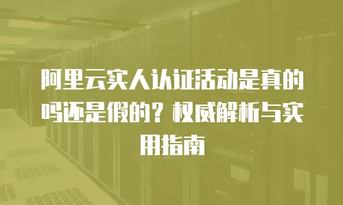 阿里云实人认证活动是真的吗还是假的？权威解析与实用指南