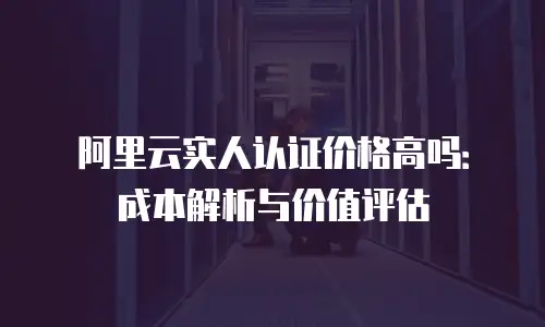阿里云实人认证价格高吗：成本解析与价值评估