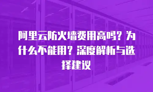 阿里云防火墙费用高吗？为什么不能用？深度解析与选择建议