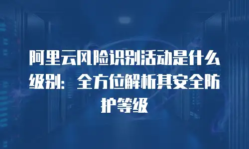 阿里云风险识别活动是什么级别：全方位解析其安全防护等级