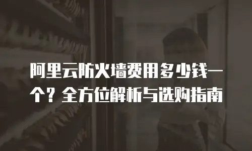 阿里云防火墙费用多少钱一个？全方位解析与选购指南