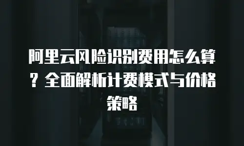阿里云风险识别费用怎么算？全面解析计费模式与价格策略
