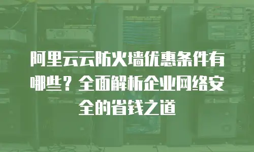 阿里云云防火墙优惠条件有哪些？全面解析企业网络安全的省钱之道