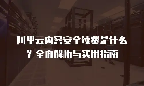 阿里云内容安全续费是什么？全面解析与实用指南