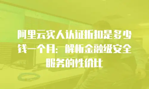 阿里云实人认证折扣是多少钱一个月：解析金融级安全服务的性价比