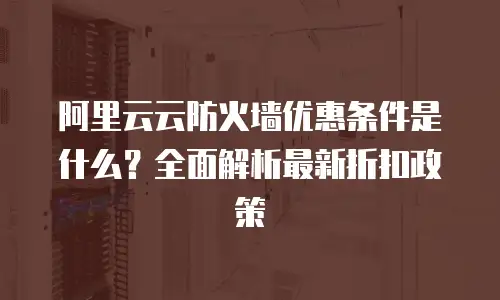 阿里云云防火墙优惠条件是什么？全面解析最新折扣政策