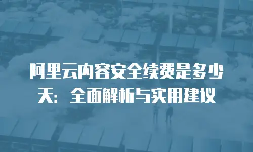阿里云内容安全续费是多少天：全面解析与实用建议