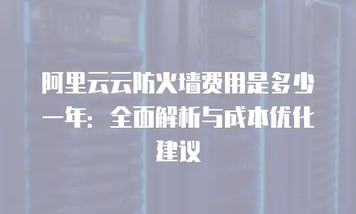 阿里云云防火墙费用是多少一年：全面解析与成本优化建议