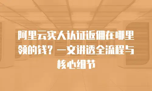 阿里云实人认证返佣在哪里领的钱？一文讲透全流程与核心细节