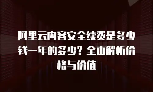 阿里云内容安全续费是多少钱一年的多少？全面解析价格与价值