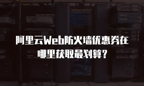 阿里云Web防火墙优惠券在哪里获取最划算？