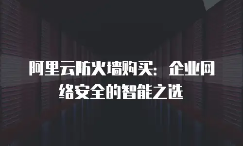 阿里云防火墙购买：企业网络安全的智能之选