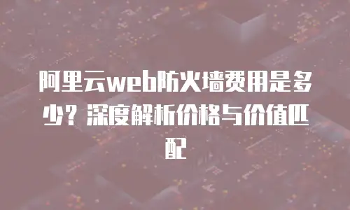 阿里云web防火墙费用是多少？深度解析价格与价值匹配