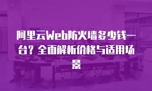 阿里云Web防火墙多少钱一台？全面解析价格与适用场景
