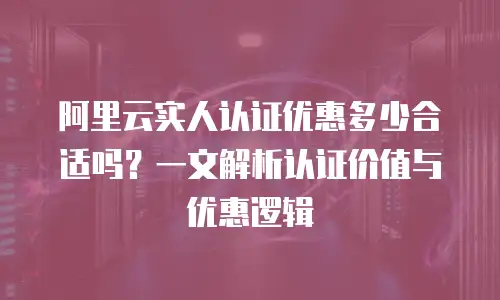 阿里云实人认证优惠多少合适吗？一文解析认证价值与优惠逻辑