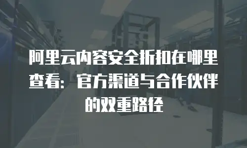 阿里云内容安全折扣在哪里查看：官方渠道与合作伙伴的双重路径