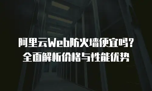 阿里云Web防火墙便宜吗？全面解析价格与性能优势