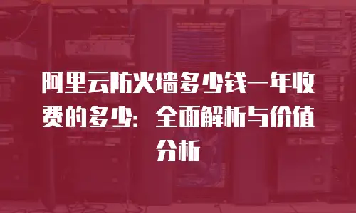 阿里云防火墙多少钱一年收费的多少：全面解析与价值分析