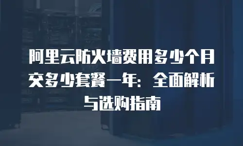 阿里云防火墙费用多少个月交多少套餐一年：全面解析与选购指南