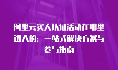 阿里云实人认证活动在哪里进入的：一站式解决方案与参与指南