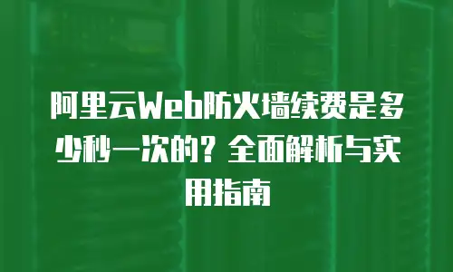 阿里云Web防火墙续费是多少秒一次的？全面解析与实用指南