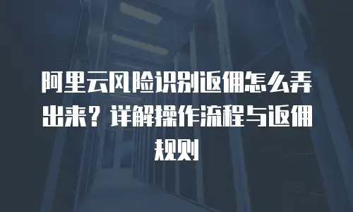阿里云风险识别返佣怎么弄出来？详解操作流程与返佣规则