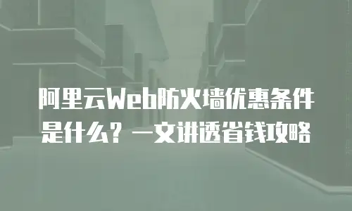 阿里云Web防火墙优惠条件是什么？一文讲透省钱攻略