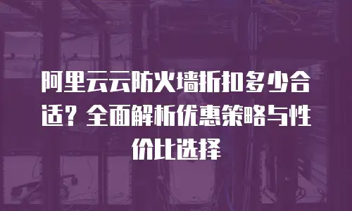 阿里云云防火墙折扣多少合适？全面解析优惠策略与性价比选择