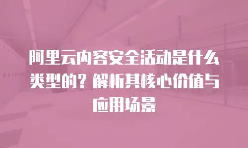 阿里云内容安全活动是什么类型的？解析其核心价值与应用场景