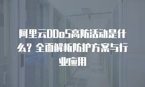 阿里云DDoS高防活动是什么？全面解析防护方案与行业应用