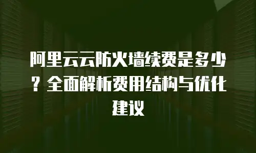 阿里云云防火墙续费是多少？全面解析费用结构与优化建议