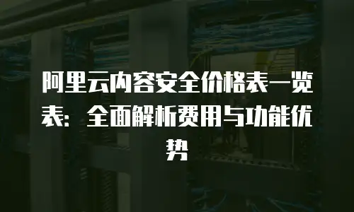 阿里云内容安全价格表一览表：全面解析费用与功能优势