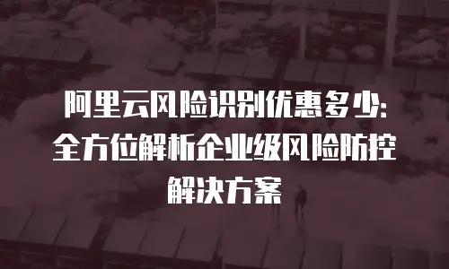 阿里云风险识别优惠多少：全方位解析企业级风险防控解决方案