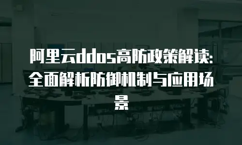 阿里云ddos高防政策解读：全面解析防御机制与应用场景