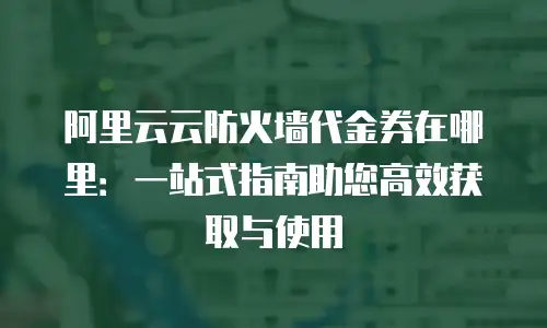 阿里云云防火墙代金券在哪里：一站式指南助您高效获取与使用