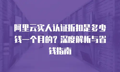 阿里云实人认证折扣是多少钱一个月的？深度解析与省钱指南