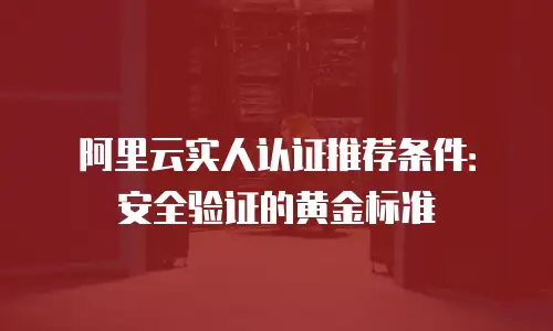 阿里云实人认证推荐条件：安全验证的黄金标准