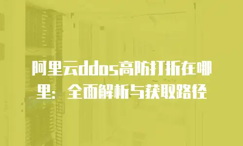 阿里云ddos高防打折在哪里：全面解析与获取路径