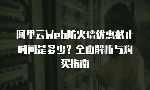 阿里云Web防火墙优惠截止时间是多少？全面解析与购买指南