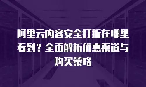 阿里云内容安全打折在哪里看到？全面解析优惠渠道与购买策略