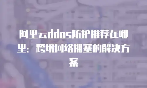 阿里云DDoS防护推荐在哪里：跨境网络拥塞的解决方案