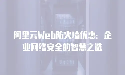 阿里云Web防火墙优惠：企业网络安全的智慧之选