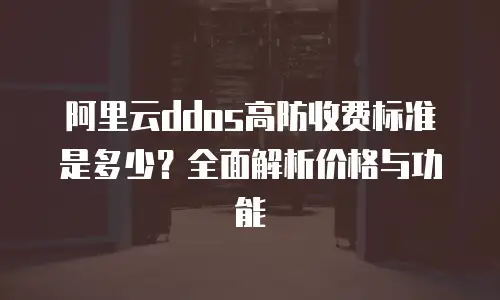 阿里云ddos高防收费标准是多少？全面解析价格与功能