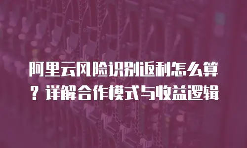 阿里云风险识别返利怎么算？详解合作模式与收益逻辑