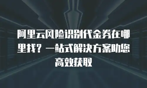 阿里云风险识别代金券在哪里找？一站式解决方案助您高效获取